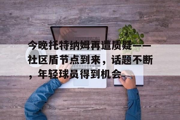 威尼斯娱乐网站 -今晚托特纳姆再遭质疑——社区盾节点到来，话题不断，年轻球员得到机会的简单介绍